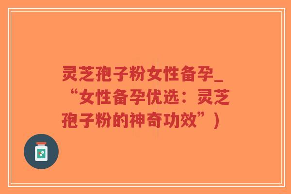 灵芝孢子粉女性备孕_“女性备孕优选：灵芝孢子粉的神奇功效”)