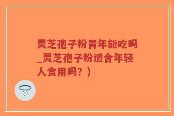 灵芝孢子粉青年能吃吗_灵芝孢子粉适合年轻人食用吗？)