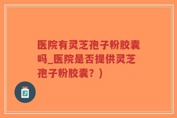 医院有灵芝孢子粉胶囊吗_医院是否提供灵芝孢子粉胶囊？)