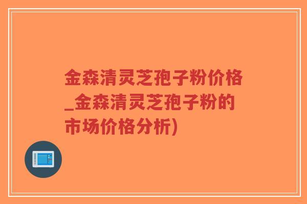 金森清灵芝孢子粉价格_金森清灵芝孢子粉的市场价格分析)