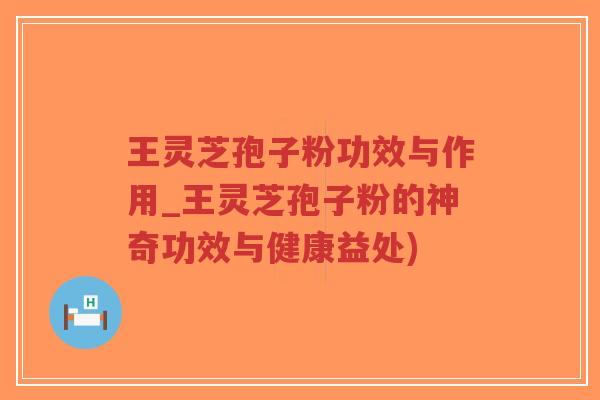 王灵芝孢子粉功效与作用_王灵芝孢子粉的神奇功效与健康益处)