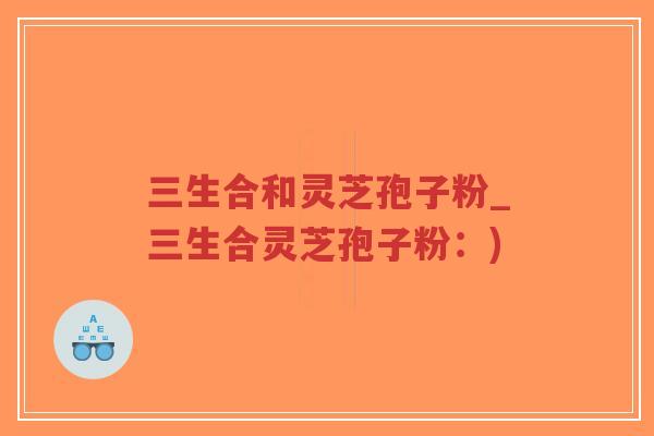 三生合和灵芝孢子粉_三生合灵芝孢子粉:) 三生合和灵芝孢子粉_三生合灵芝孢子粉:)
