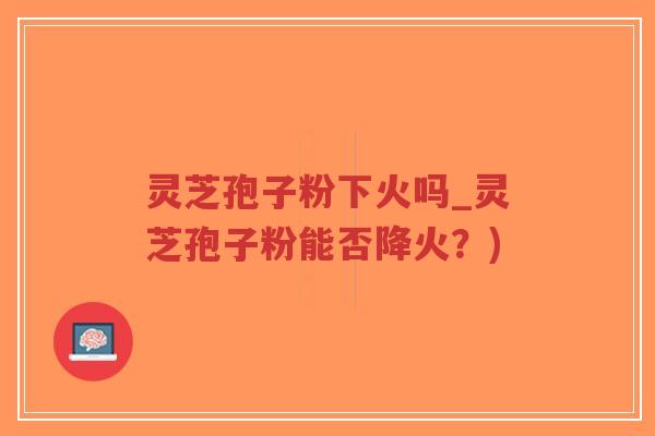 灵芝孢子粉下火吗_灵芝孢子粉能否降火?) 灵芝孢子粉下火吗_灵芝孢子粉能否降火?)