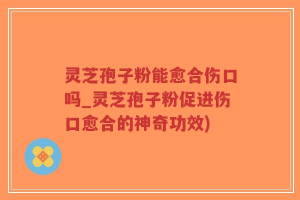 灵芝孢子粉能愈合伤口吗_灵芝孢子粉促进伤口愈合的神奇功效)