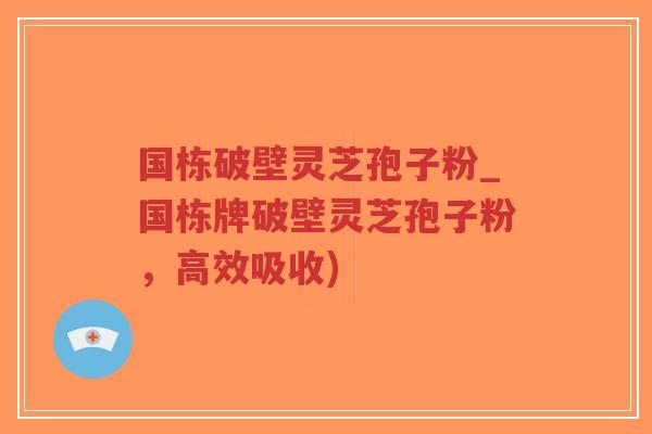 国栋破壁灵芝孢子粉_国栋牌破壁灵芝孢子粉，高效吸收)