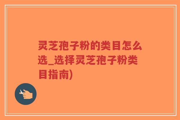 灵芝孢子粉的类目怎么选_选择灵芝孢子粉类目指南)