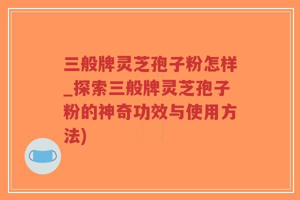 三般牌灵芝孢子粉怎样_探索三般牌灵芝孢子粉的神奇功效与使用方法)
