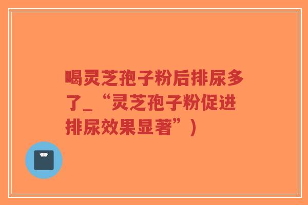喝灵芝孢子粉后排尿多了_“灵芝孢子粉促进排尿效果显著”)