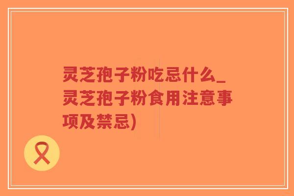 灵芝孢子粉吃忌什么_灵芝孢子粉食用注意事项及禁忌)