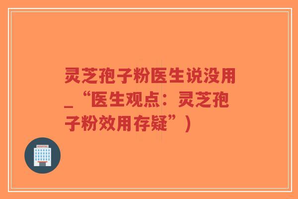 灵芝孢子粉医生说没用_“医生观点：灵芝孢子粉效用存疑”)