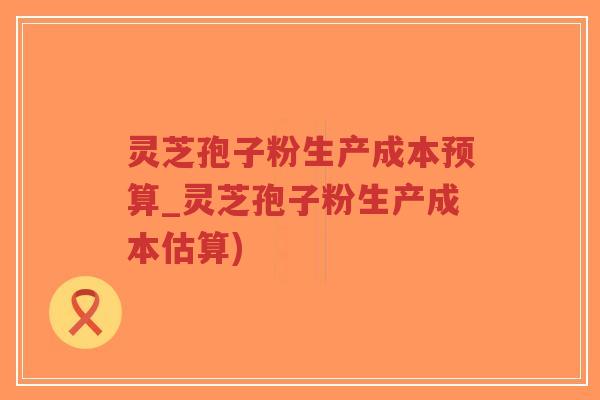 灵芝孢子粉生产成本预算_灵芝孢子粉生产成本估算)