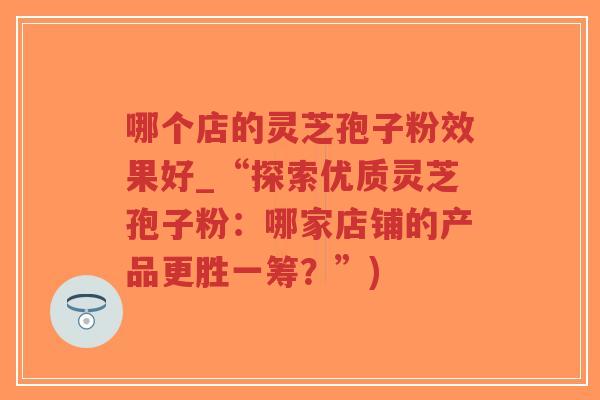 哪个店的灵芝孢子粉效果好_“探索优质灵芝孢子粉：哪家店铺的产品更胜一筹？”)