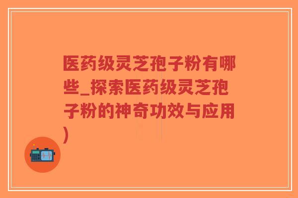 医药级灵芝孢子粉有哪些_探索医药级灵芝孢子粉的神奇功效与应用)