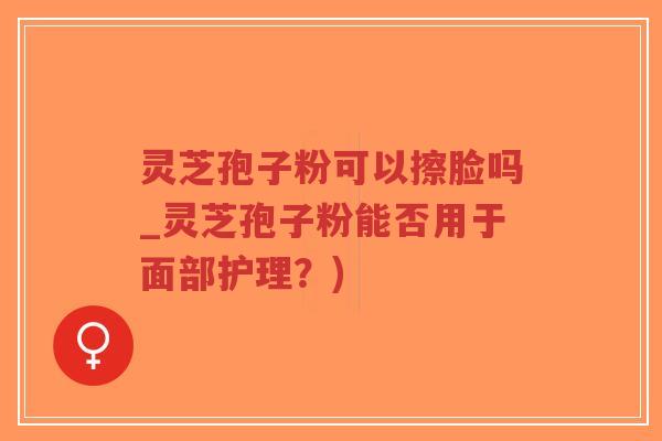 灵芝孢子粉可以擦脸吗_灵芝孢子粉能否用于面部护理？)