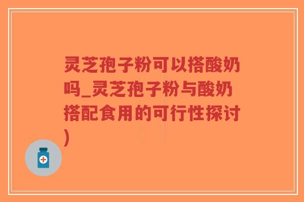 灵芝孢子粉可以搭酸奶吗_灵芝孢子粉与酸奶搭配食用的可行性探讨)