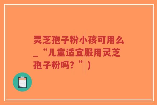 灵芝孢子粉小孩可用么_“儿童适宜服用灵芝孢子粉吗?”) 灵芝孢子粉小孩可用么_“儿童适宜服用灵芝孢子粉吗?”)