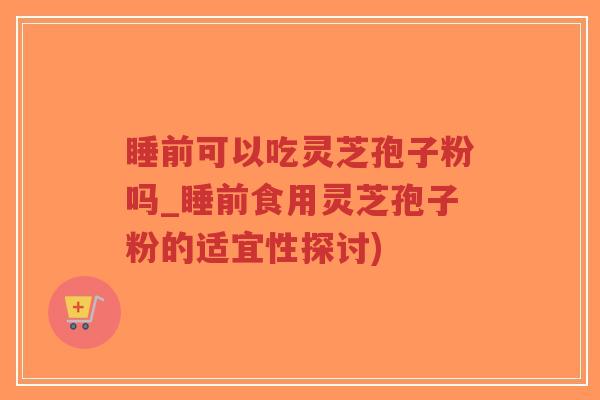 睡前可以吃灵芝孢子粉吗_睡前食用灵芝孢子粉的适宜性探讨)