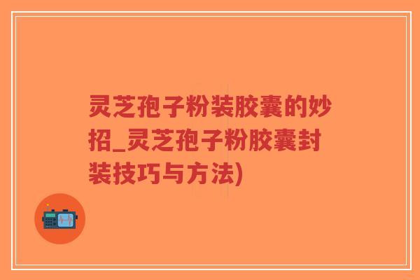 灵芝孢子粉装胶囊的妙招_灵芝孢子粉胶囊封装技巧与方法)