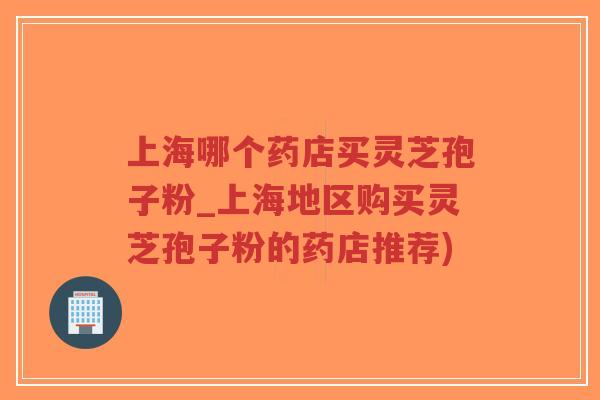 上海哪个药店买灵芝孢子粉_上海地区购买灵芝孢子粉的药店推荐) 上海哪个药店买灵芝孢子粉_上海地区购买灵芝孢子粉的药店推荐)