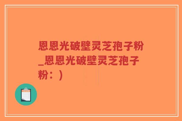恩恩光破壁灵芝孢子粉_恩恩光破壁灵芝孢子粉：)