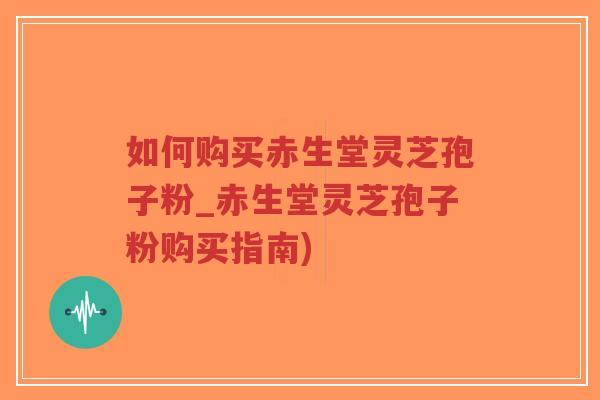 如何购买赤生堂灵芝孢子粉_赤生堂灵芝孢子粉购买指南)