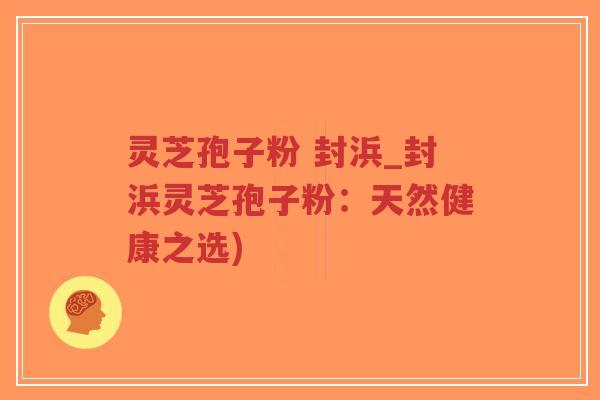 灵芝孢子粉 封浜_封浜灵芝孢子粉：天然健康之选)