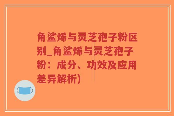 角鲨烯与灵芝孢子粉区别_角鲨烯与灵芝孢子粉：成分、功效及应用差异解析)