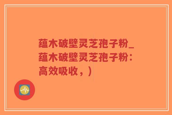 蕴木破壁灵芝孢子粉_蕴木破壁灵芝孢子粉:高效吸收,) 蕴木破壁灵芝孢子粉_蕴木破壁灵芝孢子粉:高效吸收,)