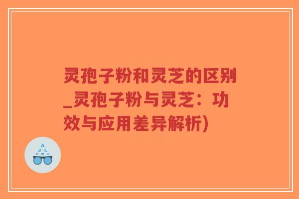 灵孢子粉和灵芝的区别_灵孢子粉与灵芝：功效与应用差异解析)