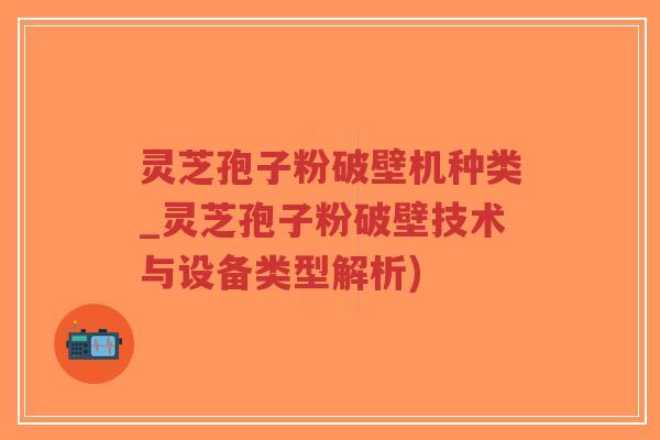 灵芝孢子粉破壁机种类_灵芝孢子粉破壁技术与设备类型解析)