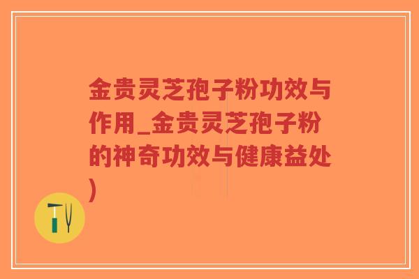 金贵灵芝孢子粉功效与作用_金贵灵芝孢子粉的神奇功效与健康益处)