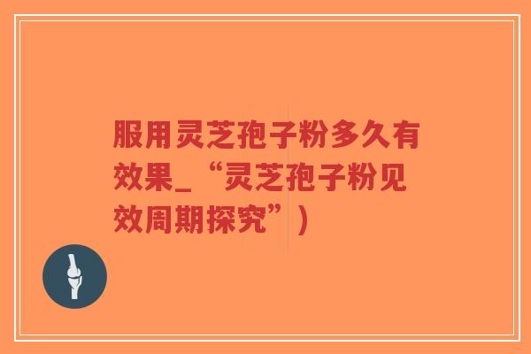 服用灵芝孢子粉多久有效果_“灵芝孢子粉见效周期探究”)