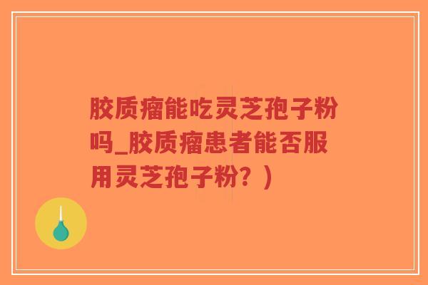 胶质瘤能吃灵芝孢子粉吗_胶质瘤患者能否服用灵芝孢子粉？)