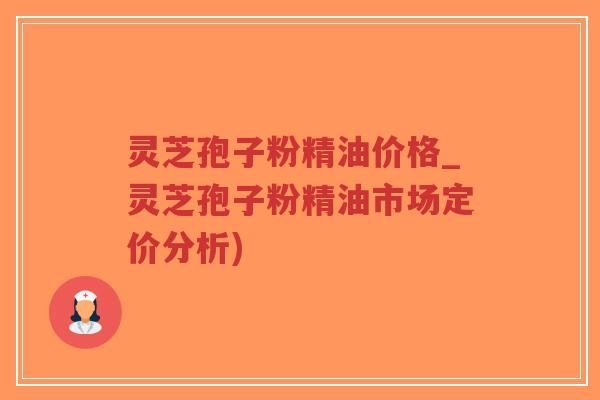 灵芝孢子粉精油价格_灵芝孢子粉精油市场定价分析)
