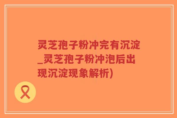 灵芝孢子粉冲完有沉淀_灵芝孢子粉冲泡后出现沉淀现象解析)