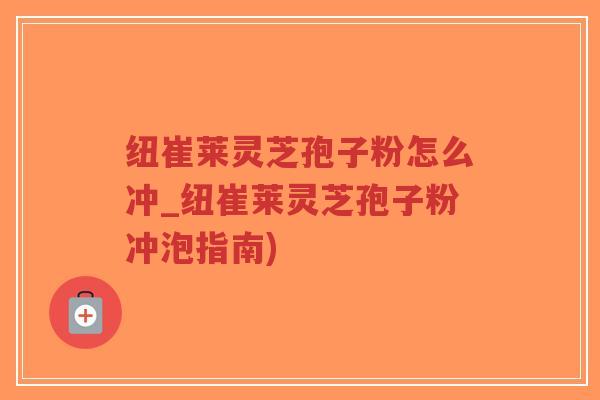纽崔莱灵芝孢子粉怎么冲_纽崔莱灵芝孢子粉冲泡指南)