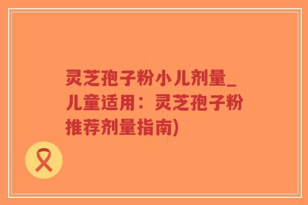 灵芝孢子粉小儿剂量_儿童适用：灵芝孢子粉推荐剂量指南)