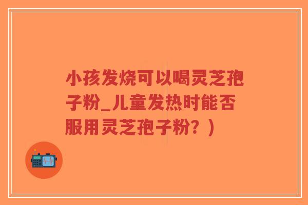 小孩发烧可以喝灵芝孢子粉_儿童发热时能否服用灵芝孢子粉？)