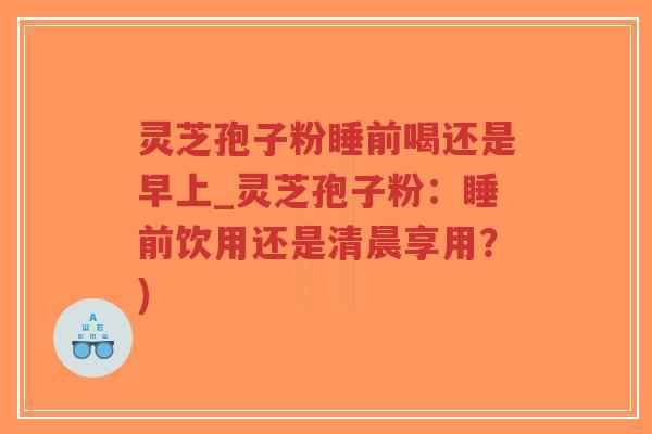 灵芝孢子粉睡前喝还是早上_灵芝孢子粉：睡前饮用还是清晨享用？)