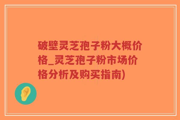 破壁灵芝孢子粉大概价格_灵芝孢子粉市场价格分析及购买指南)