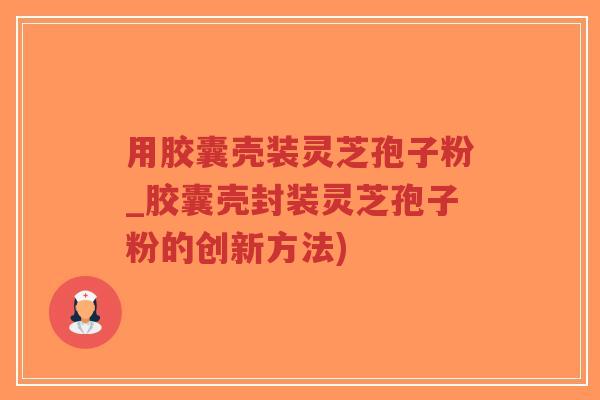 用胶囊壳装灵芝孢子粉_胶囊壳封装灵芝孢子粉的创新方法)