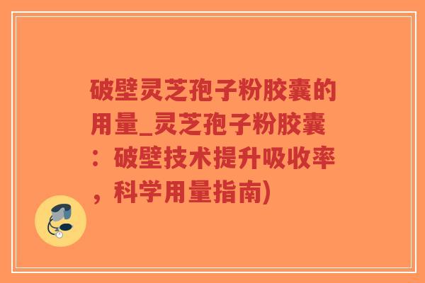 破壁灵芝孢子粉胶囊的用量_灵芝孢子粉胶囊：破壁技术提升吸收率，科学用量指南)