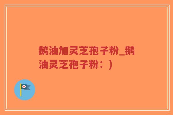 鹅油加灵芝孢子粉_鹅油灵芝孢子粉：)