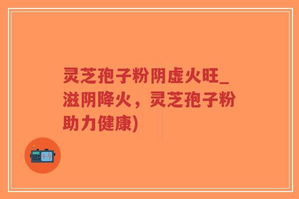 灵芝孢子粉阴虚火旺_滋阴降火，灵芝孢子粉助力健康)