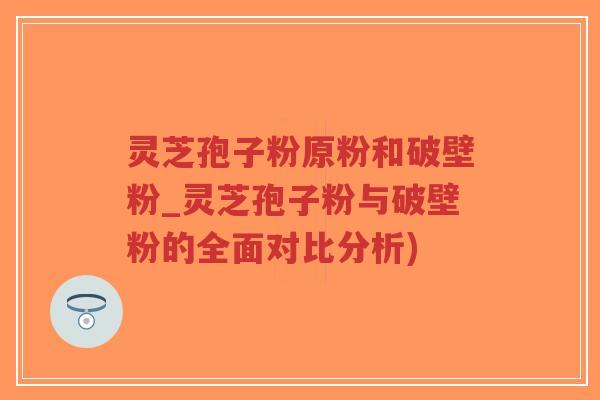 灵芝孢子粉原粉和破壁粉_灵芝孢子粉与破壁粉的全面对比分析)