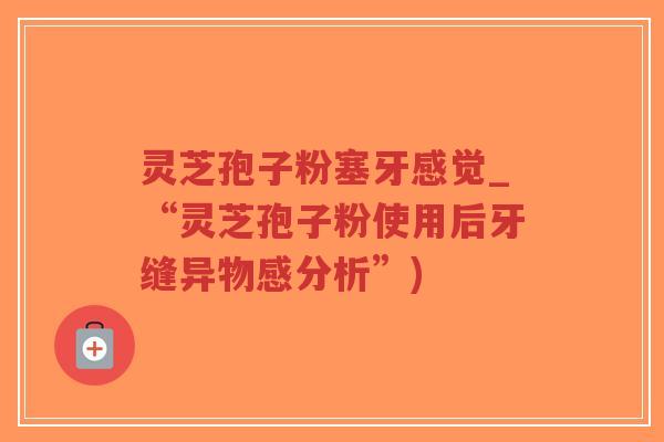 灵芝孢子粉塞牙感觉_“灵芝孢子粉使用后牙缝异物感分析”)