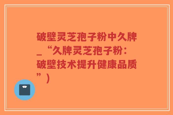 破壁灵芝孢子粉中久牌_“久牌灵芝孢子粉：破壁技术提升健康品质”)