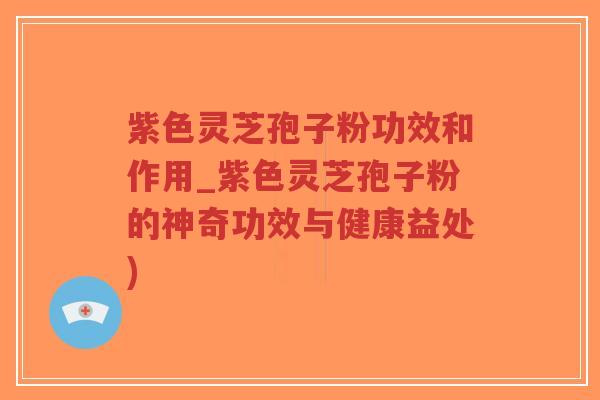 紫色灵芝孢子粉功效和作用_紫色灵芝孢子粉的神奇功效与健康益处)
