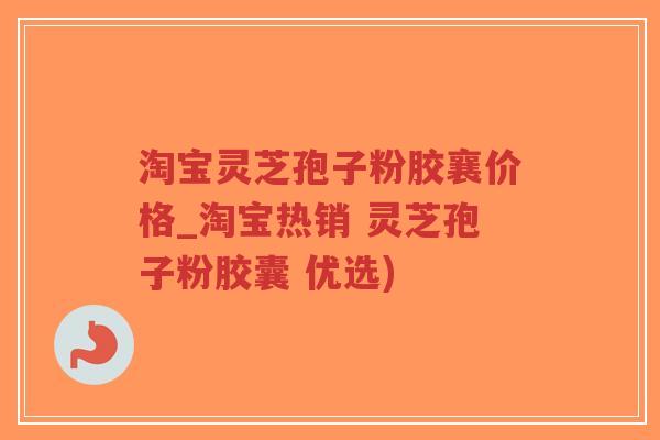 淘宝灵芝孢子粉胶襄价格_淘宝热销 灵芝孢子粉胶囊 优选)