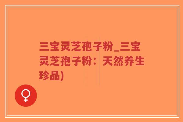 三宝灵芝孢子粉_三宝灵芝孢子粉:天然养生珍品) 三宝灵芝孢子粉_三宝灵芝孢子粉:天然养生珍品)